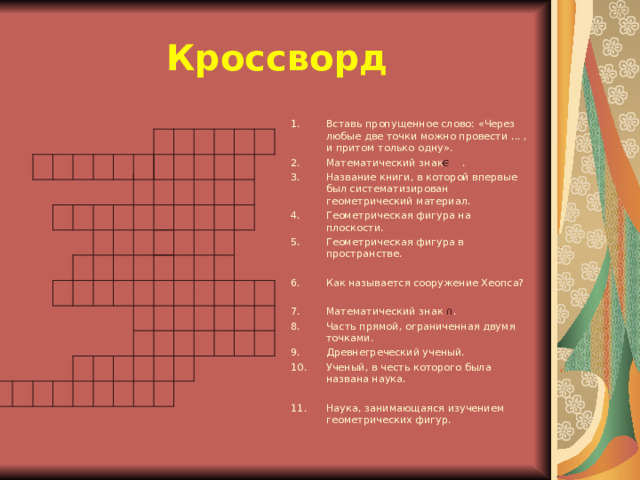 Кроссворд Вставь пропущенное слово: «Через любые две точки можно провести ... , и притом только одну». Математический знак . Название книги, в которой впервые был систематизирован геометрический материал. Геометрическая фигура на плоскости. Геометрическая фигура в пространстве.  Как называется сооружение Хеопса?  Математический знак ∩ . Часть прямой, ограниченная двумя точками. Древнегреческий ученый. Ученый, в честь которого была названа наука.  Наука, занимающаяся изучением геометрических фигур.  