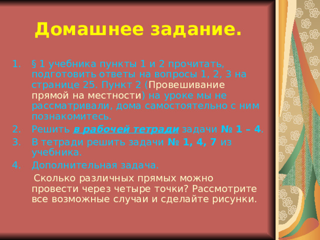 Домашнее задание. § 1 учебника пункты 1 и 2 прочитать, подготовить ответы на вопросы 1, 2, 3 на странице 25. Пункт 2 ( Провешивание прямой на местности ) на уроке мы не рассматривали, дома самостоятельно с ним познакомитесь. Решить в рабочей тетради задачи № 1 – 4 . В тетради решить задачи № 1, 4, 7 из учебника. Дополнительная задача.  Сколько различных прямых можно провести через четыре точки? Рассмотрите все возможные случаи и сделайте рисунки. 