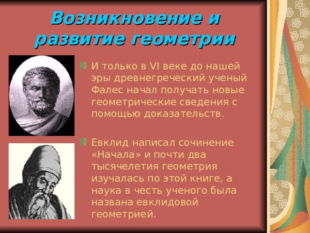 Возникновение и развитие геометрии И только в VI веке до нашей эры древнегреческий ученый Фалес начал получать новые геометрические сведения с помощью доказательств. Евклид написал сочинение «Начала» и почти два тысячелетия геометрия изучалась по этой книге, а наука в честь ученого была названа евклидовой геометрией. 