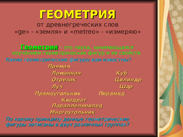 ГЕОМЕТРИЯ  от древнегреческих слов  « ge » - «земля» и « metreo » - «измеряю» Геометрия  – это наука, занимающаяся изучением геометрических фигур и их свойств. Какие геометрические фигуры вам известны?  Прямая  Ломанная Куб  Отрезок Цилиндр  Луч Шар  Прямоугольник Пирамид  Квадрат Параллелепипед  Многоугольник По какому принципу данные геометрические фигуры записаны в двух различных группах? 