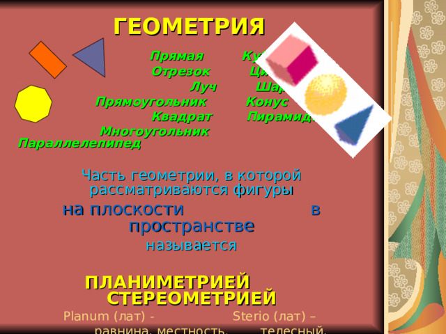 ГЕОМЕТРИЯ  Прямая Куб  Отрезок Цилиндр  Луч Шар  Прямоугольник Конус  Квадрат Пирамида  Многоугольник Параллелепипед  Часть геометрии, в которой рассматриваются фигуры на плоскости в пространстве называется ПЛАНИМЕТРИЕЙ СТЕРЕОМЕТРИЕЙ Planum ( лат ) - Sterio ( лат ) –  равнина, местность. телесный, пространственный (в 7 – 9 классах) (в 10 – 11 классах) 