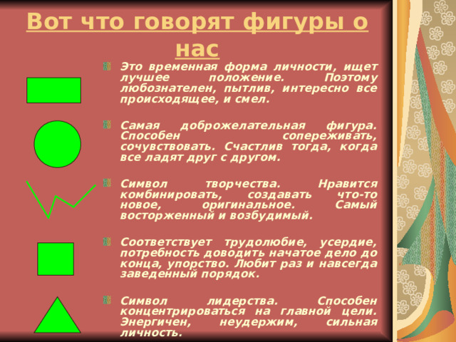 Вот что говорят фигуры о нас Это временная форма личности, ищет лучшее положение. Поэтому любознателен, пытлив, интересно все происходящее, и смел.  Самая доброжелательная фигура. Способен сопереживать, сочувствовать. Счастлив тогда, когда все ладят друг с другом.  Символ творчества. Нравится комбинировать, создавать что-то новое, оригинальное. Самый восторженный и возбудимый.  Соответствует трудолюбие, усердие, потребность доводить начатое дело до конца, упорство. Любит раз и навсегда заведенный порядок.  Символ лидерства. Способен концентрироваться на главной цели. Энергичен, неудержим, сильная личность.   
