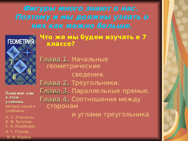 Фигуры много знают о нас.  Поэтому и мы должны узнать о них как можно больше. Что же мы будем изучать в 7 классе? Глава 1.  Начальные геометрические  сведения. Глава 2.  Треугольники. Глава 3.  Параллельные прямые. Глава 4.  Соотношения между сторонам  и углами треугольника Поможет нам в этом – учебник.  Авторы нашего учебника: Л. С. Атанасян, В. Ф. Бутузов, С, Б. Кадомцев, Э. Г. Позняк,  И. И. Юдина. 