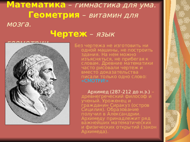 Математика  – гимнастика для ума.    Геометрия  – витамин для мозга.    Чертеж – язык геометрии. Без чертежа не изготовить ни одной машины, не построить здания. На нем можно изъясняться, не прибегая к словам. Древние математики часто рисовали чертеж и вместо доказательства писали только одно слово:  «СМОТРИ!»   Архимед (287-212 до н.э.)  – древнегреческий философ и ученый. Уроженец и гражданин Сиракуз (остров Сицилия). Образование получил в Александрии. Архимеду принадлежит ряд важнейших математических и физических открытий (закон Архимеда). 
