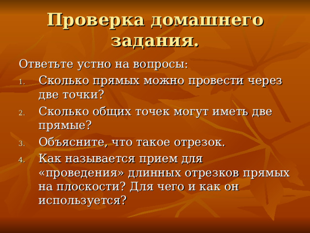 Проверка домашнего задания. Ответьте устно на вопросы: Сколько прямых можно провести через две точки? Сколько общих точек могут иметь две прямые? Объясните, что такое отрезок. Как называется прием для «проведения» длинных отрезков прямых на плоскости? Для чего и как он используется? 