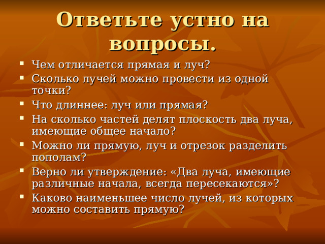 Чем отличается прямая и луч? Сколько лучей можно провести из одной точки? Что длиннее: луч или прямая? На сколько частей делят плоскость два луча, имеющие общее начало? Можно ли прямую, луч и отрезок разделить пополам? Верно ли утверждение: «Два луча, имеющие различные начала, всегда пересекаются»? Каково наименьшее число лучей, из которых можно составить прямую? 
