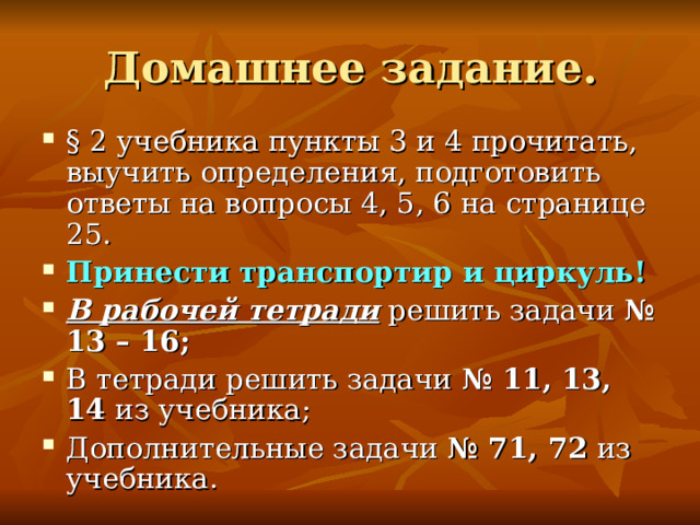 § 2 учебника пункты 3 и 4 прочитать, выучить определения, подготовить ответы на вопросы 4, 5, 6 на странице 25. Принести транспортир и циркуль! В рабочей тетради решить задачи № 13 – 16; В тетради решить задачи № 11, 13, 14 из учебника; Дополнительные задачи № 71, 72 из учебника. 