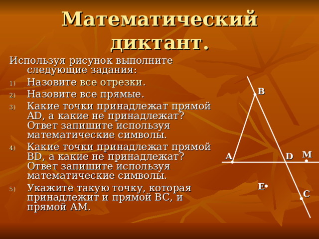 Используя рисунок выполните следующие задания: Назовите все отрезки . Назовите все прямые. Какие точки принадлежат прямой AD , а какие не принадлежат? Ответ запишите используя математические символы. Какие точки принадлежат прямой BD , а какие не принадлежат? Ответ запишите используя математические символы. Укажите такую точку, которая принадлежит и прямой ВС, и прямой АМ. B М A D Е С 