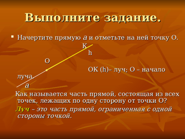 Начертите прямую a  и отметьте на ней точку О.   К    h  О  ОК ( h )– луч; О – начало луча.  a  Как называется часть прямой, состоящая из всех точек, лежащих по одну сторону от точки О?  Луч – это часть прямой, ограниченная с одной стороны точкой. 