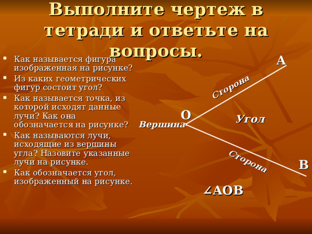 Сторона Сторона Выполните чертеж в тетради и ответьте на вопросы. А Как называется фигура изображенная на рисунке? Из каких геометрических фигур состоит угол? Как называется точка, из которой исходят данные лучи? Как она обозначается на рисунке? Как называются лучи, исходящие из вершины угла? Назовите указанные лучи на рисунке. Как обозначается угол, изображенный на рисунке. О Угол Вершина В ∠ АОВ 
