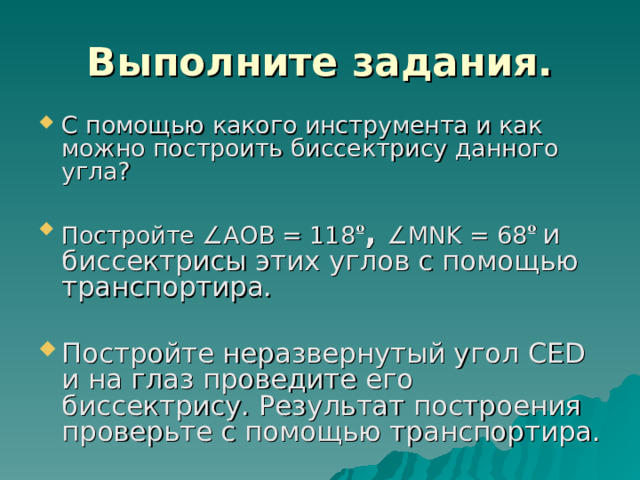 Выполните задания. С помощью какого инструмента и как можно построить биссектрису данного угла? Постройте ∠ АОВ = 118 º , ∠ MNK = 68 º  и биссектрисы этих углов с помощью транспортира. Постройте неразвернутый угол CED и на глаз проведите его биссектрису. Результат построения проверьте с помощью транспортира. 