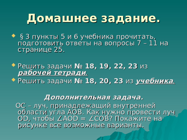 Домашнее задание.  § 3 пункты 5 и 6 учебника прочитать, подготовить ответы на вопросы 7 – 11 на странице 25. Решить задачи № 18, 19, 22, 23 из рабочей тетради . Решить задачи № 18, 20, 23 из учебника . Дополнительная задача.  ОС – луч, принадлежащий внутренней области угла АОВ. Как нужно провести луч О D , чтобы ∠ АО D = ∠ СОВ? Покажите на рисунке все возможные варианты. 