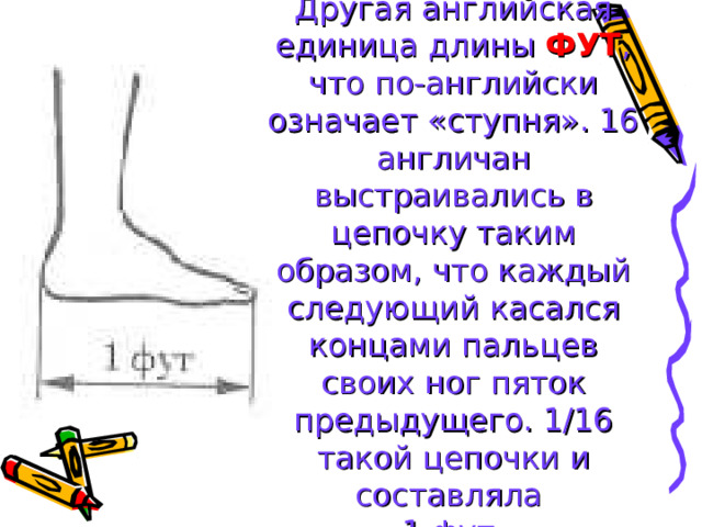 Другая английская единица длины ФУТ , что по-английски означает «ступня». 16 англичан выстраивались в цепочку таким образом, что каждый следующий касался концами пальцев своих ног пяток предыдущего. 1/16 такой цепочки и составляла  1 фут. 