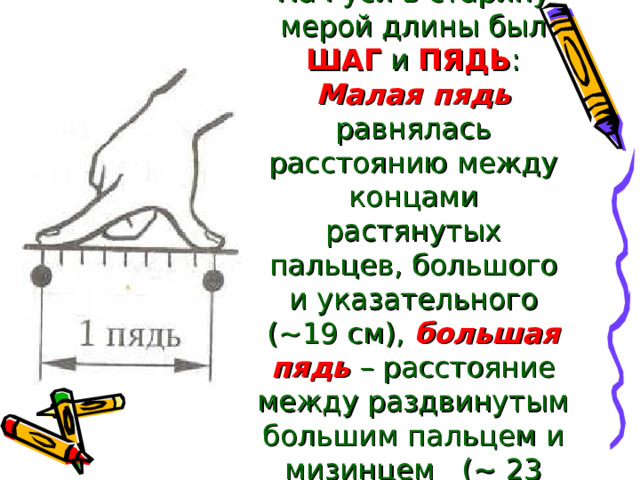 На Руси в старину мерой длины был ШАГ и ПЯДЬ : Малая пядь равнялась расстоянию между концами растянутых пальцев, большого и указательного (~19 см), большая пядь – расстояние между раздвинутым большим пальцем и мизинцем (~ 23 см) 