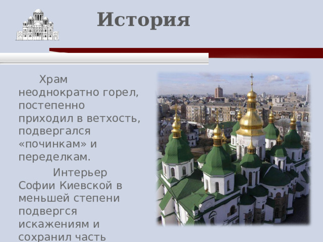    История    Храм неоднократно горел, постепенно приходил в ветхость, подвергался «починкам» и переделкам.  Интерьер Софии Киевской в меньшей степени подвергся искажениям и сохранил часть своего первичного убранства. 