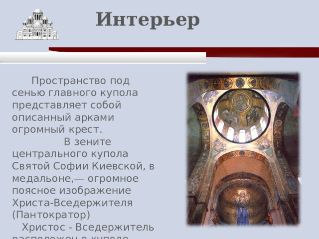    Интерьер    Пространство под сенью главного купола представляет собой описанный арками огромный крест.  В зените центрального купола Святой Софии Киевской, в медальоне,— огромное поясное изображение Христа-Вседержителя (Пантократор)  Христос - Вседержитель расположен в куполе горнего Неба, словно в необъятной дали . 