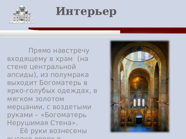    Интерьер    Прямо навстречу входящему в храм (на стене центральной апсиды), из полумрака выходит Богоматерь в ярко-голубых одеждах, в мягком золотом мерцании, с воздетыми руками – «Богоматерь Нерушимая Стена».  Её руки вознесены высоко вверх в непрестанном молении. 