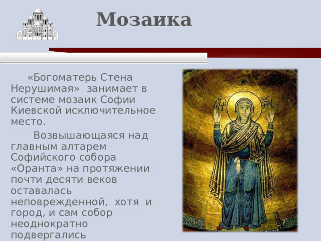   Мозаика    «Богоматерь Стена Нерушимая» занимает в системе мозаик Софии Киевской исключительное место.  Возвышающаяся над главным алтарем Софийского собора «Оранта» на протяжении почти десяти веков оставалась неповрежденной, хотя и город, и сам собор неоднократно подвергались разрушениям. По преданию, Отечество не погибнет, пока простирает над ним руки Божия Матерь Оранта «Нерушимая Стена». 