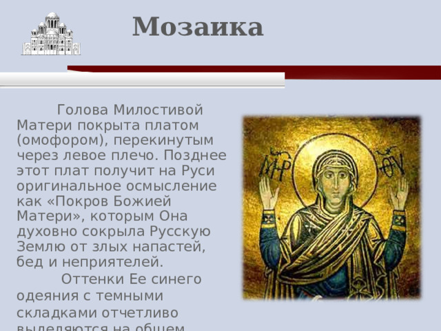    Мозаика    Голова Милостивой Матери покрыта платом (омофором), перекинутым через левое плечо. Позднее этот плат получит на Руси оригинальное осмысление как «Покров Божией Матери», которым Она духовно сокрыла Русскую Землю от злых напастей, бед и неприятелей.  Оттенки Ее синего одеяния с темными складками отчетливо выделяются на общем золотом фоне смальты. 