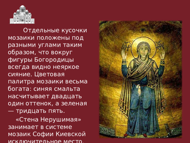  Отдельные кусочки мозаики положены под разными углами таким образом, что вокруг фигуры Богородицы всегда видно неяркое сияние. Цветовая палитра мозаики весьма богата: синяя смальта насчитывает двадцать один оттенок, а зеленая — тридцать пять.  «Стена Нерушимая» занимает в системе мозаик Софии Киевской исключительное место. 