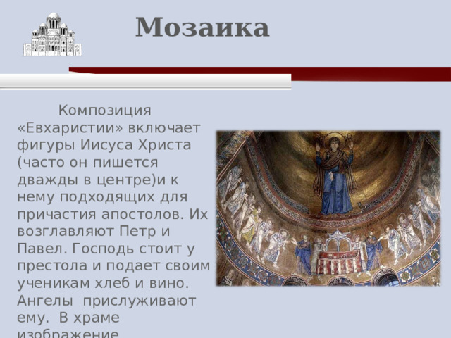    Мозаика    Композиция «Евхаристии» включает фигуры Иисуса Христа (часто он пишется дважды в центре)и к нему подходящих для причастия апостолов. Их возглавляют Петр и Павел. Господь стоит у престола и подает своим ученикам хлеб и вино. Ангелы прислуживают ему. В храме изображение «Евхаристии» традиционно помещается в алтаре, в центральной апсиде. 