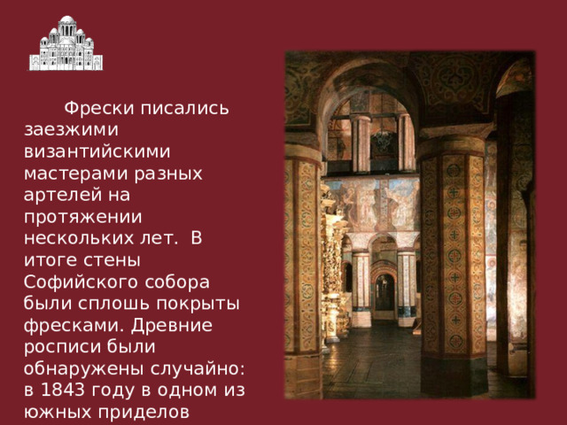  Фрески писались заезжими византийскими мастерами разных артелей на протяжении нескольких лет. В итоге стены Софийского собора были сплошь покрыты фресками. Древние росписи были обнаружены случайно: в 1843 году в одном из южных приделов отвалился кусок штукатурки с масляной живописью и открылась фреска XI века 