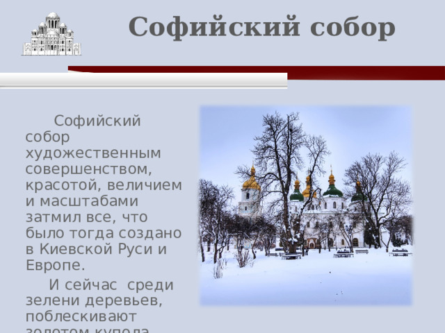    Софийский собор    Софийский собор художественным совершенством, красотой, величием и масштабами затмил все, что было тогда создано в Киевской Руси и Европе.  И сейчас среди зелени деревьев, поблескивают золотом купола Софийского собора. 
