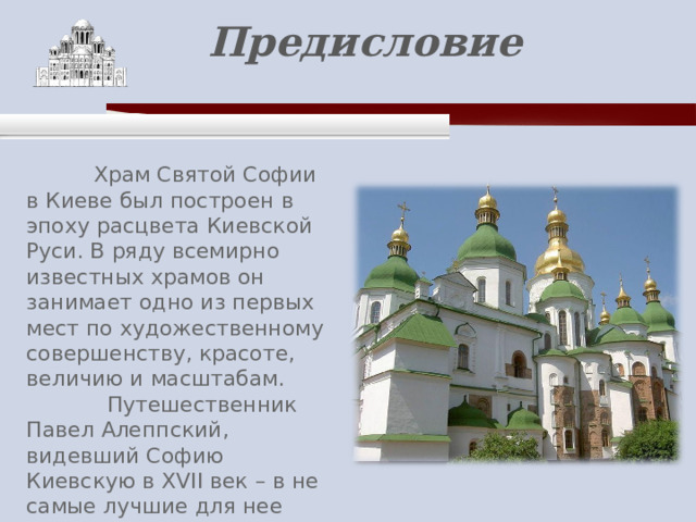    Предисловие    Храм Святой Софии в Киеве был построен в эпоху расцвета Киевской Руси. В ряду всемирно известных храмов он занимает одно из первых мест по художественному совершенству, красоте, величию и масштабам.  Путешественник Павел Алеппский, видевший Софию Киевскую в XVII век – в не самые лучшие для нее времена, – сказал, что «ум человеческий не в силах ее обнять». 