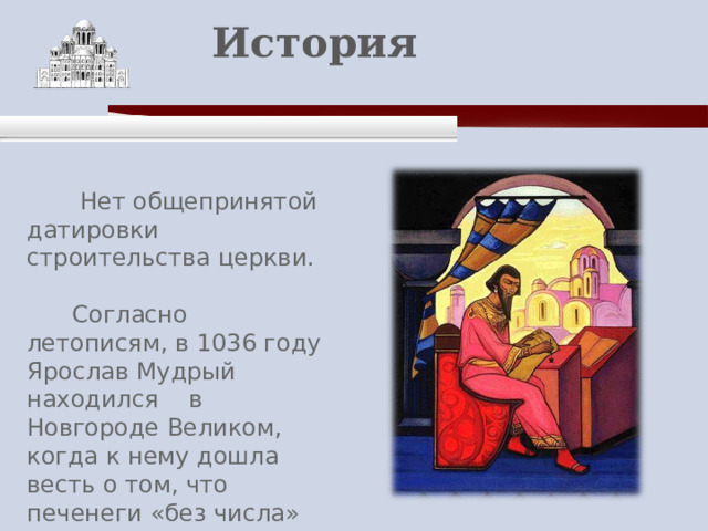    История    Нет общепринятой датировки строительства церкви.  Согласно летописям, в 1036 году Ярослав Мудрый находился в Новгороде Великом, когда к нему дошла весть о том, что печенеги «без числа» подступают к Киеву. 