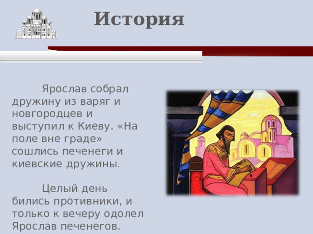    История    Ярослав собрал дружину из варяг и новгородцев и выступил к Киеву. «На поле вне граде» сошлись печенеги и киевские дружины.  Целый день бились противники, и только к вечеру одолел Ярослав печенегов. 