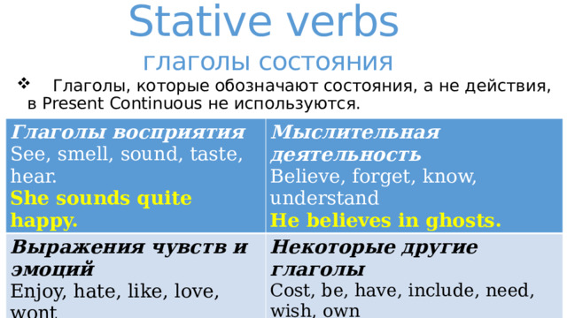 Stative verbs  глаголы состояния  Глаголы, которые обозначают состояния, а не действия, в Present Continuous не используются. Глаголы восприятия See, smell, sound, taste, hear. Мыслительная деятельность Выражения чувств и эмоций Believe, forget, know, understand Enjoy, hate, like, love, wont Некоторые другие глаголы She sounds quite happy. Cost, be, have, include, need, wish, own He believes in ghosts. I like ice cream. They own three cows. 