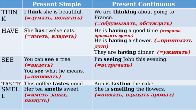 Present Simple THINK I t hink she is beautiful. Present Continuous HAVE (=думать, полагать) We are thinking about going to France. She has twelve cats. SEE (=обдумывать, обсуждать) (=иметь, владеть) He is having a good time (=хорошо проводить время) TASTE You can see a tree. I'm seeing John this evening. This coffee tastes good. (=видеть) He is having a shower. (=принимать душ) You see what he means. (=встречать) They are having dinner. (=ужинать) (=быть …. на вкус) Ann is tasting the cake. (=понимать) (=пробовать на вкус) SMELL Her tea smells sweet. She is smelling the flowers. (=иметь запах, пахнуть) (=нюхать, вдыхать аромат) 
