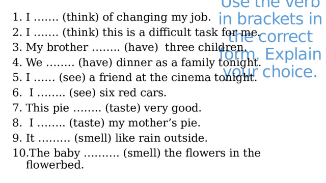 I ……. (think) of changing my job. I ……. (think) this is a difficult task for me. My brother …….. (have) three children. We …….. (have) dinner as a family tonight. I …… (see) a friend at the cinema tonight.  I …….. (see) six red cars. This pie …….. (taste) very good.  I …….. (taste) my mother’s pie. It ……… (smell) like rain outside. The baby ………. (smell) the flowers in the flowerbed. Use the verb in brackets in the correct form. Explain your choice. 