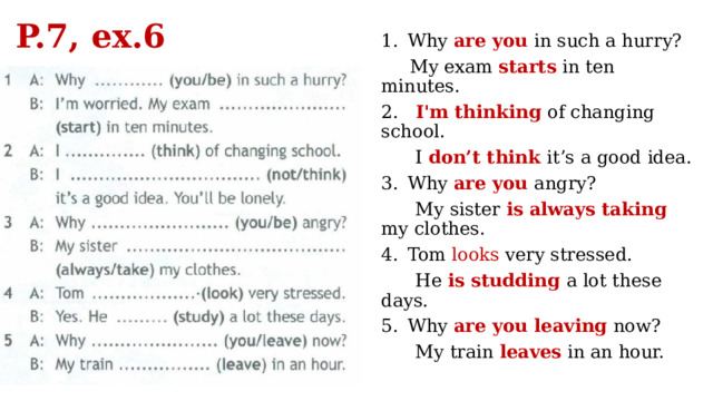P.7, ex.6 Why are you in such a hurry?  My exam starts in ten minutes. 2. I'm thinking of changing school.  I don’t think it’s a good idea. Why are you angry?  My sister is  always taking my clothes. Tom looks very stressed.  He is studding a lot these days. Why are you leaving now?  My train leaves in an hour. 