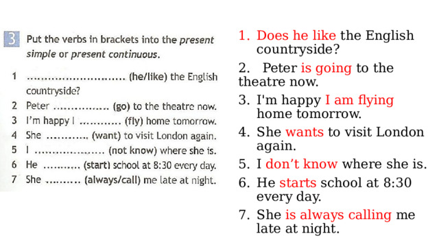 Does he like the English countryside? 2. Peter is going to the theatre now. I'm happy I am flying home tomorrow. She wants to visit London again. I don’t know where she is. He starts school at 8:30 every day. She is  always calling me late at night. 