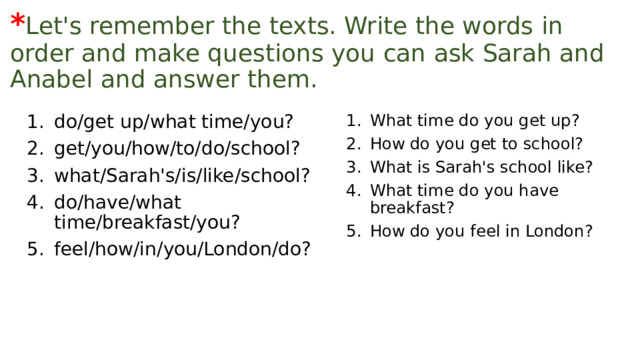 * Let's remember the texts. Write the words in order and make questions you can ask Sarah and Anabel and answer them. What time do you get up? How do you get to school? What is Sarah's school like? What time do you have breakfast? How do you feel in London? do/get up/what time/you? get/you/how/to/do/school? what/Sarah's/is/like/school? do/have/what time/breakfast/you? feel/how/in/you/London/do? 