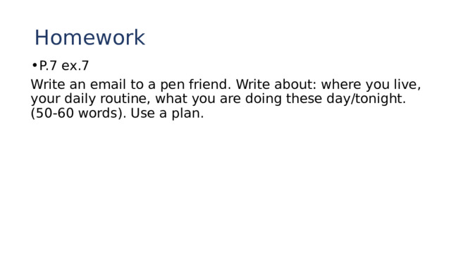 Homework P.7 ex.7 Write an email to a pen friend. Write about: where you live, your daily routine, what you are doing these day/tonight. (50-60 words). Use a plan. 