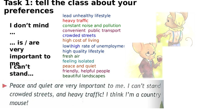 Task 1: tell the class about your preferences lead unhealthy lifestyle heavy traffic constant noise and pollution convenient public transport crowded streets high cost of living low\ high  rate of unemployment high quality lifestyle fresh air feeling isolated peace and quiet friendly, helpful people beautiful landscapes I don’t mind … … is / are very important to me I can’t stand… 