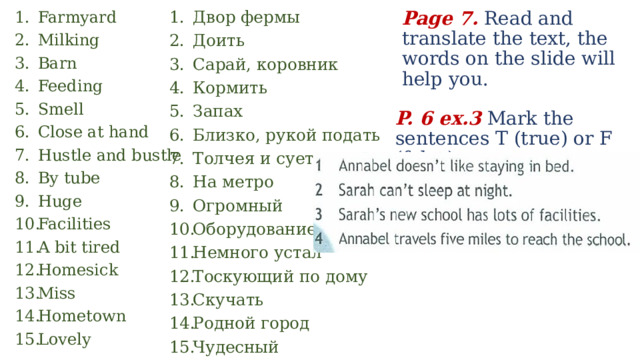 Page 7. Read and translate the text, the words on the slide will help you. Двор фермы Доить Сарай, коровник Кормить Запах Близко, рукой подать Толчея и суета На метро Огромный Оборудование Немного устал Тоскующий по дому Скучать Родной город Чудесный Farmyard Milking Barn Feeding Smell Close at hand Hustle and bustle By tube Huge Facilities A bit tired Homesick Miss Hometown Lovely P. 6 ex.3 Mark the sentences T (true) or F (false). 