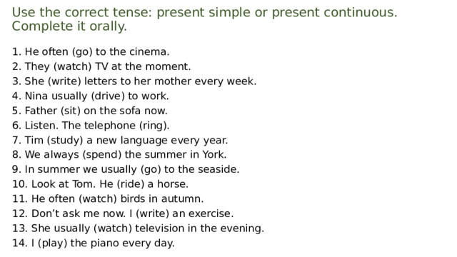 Use the correct tense: present simple or present continuous.  Complete it orally.   1. Не often (go) to the cinema. 2. They (watch) TV at the moment. 3. She (write) letters to her mother every week. 4. Nina usually (drive) to work. 5. Father (sit) on the sofa now. 6. Listen. The telephone (ring). 7. Tim (study) a new language every year. 8. We always (spend) the summer in York. 9. In summer we usually (go) to the seaside. 10. Look at Tom. He (ride) a horse. 11. He often (watch) birds in autumn. 12. Don’t ask me now. I (write) an exercise. 13. She usually (watch) television in the evening. 14. I (play) the piano every day. 