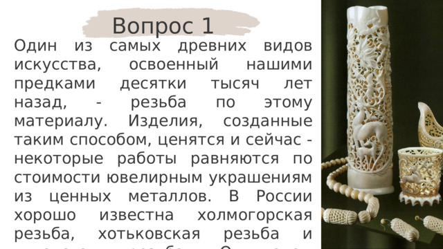 Вопрос 1 Один из самых древних видов искусства, освоенный нашими предками десятки тысяч лет назад, - резьба по этому материалу. Изделия, созданные таким способом, ценятся и сейчас - некоторые работы равняются по стоимости ювелирным украшениям из ценных металлов. В России хорошо известна холмогорская резьба, хотьковская резьба и чукотская резьба. О каком материале идёт речь? 