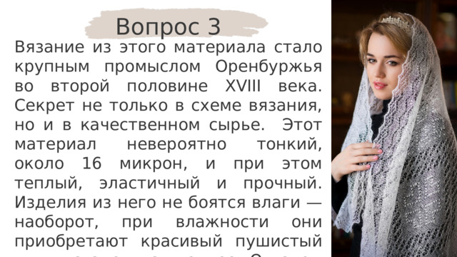 Вопрос 3 Вязание из этого материала стало крупным промыслом Оренбуржья во второй половине XVIII века. Секрет не только в схеме вязания, но и в качественном сырье. Этот материал невероятно тонкий, около 16 микрон, и при этом теплый, эластичный и прочный. Изделия из него не боятся влаги — наоборот, при влажности они приобретают красивый пушистый вид и становятся теплее. О каком материале идёт речь? 