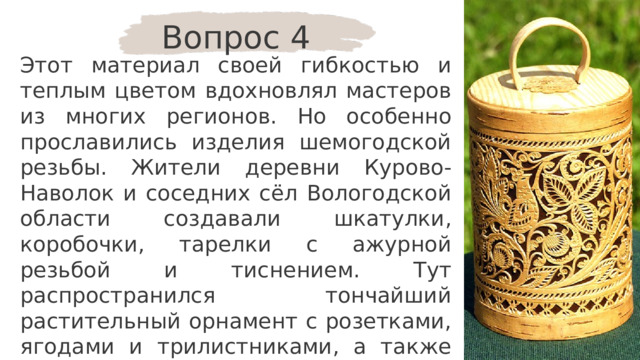 Вопрос 4 Этот материал своей гибкостью и теплым цветом вдохновлял мастеров из многих регионов. Но особенно прославились изделия шемогодской резьбы. Жители деревни Курово-Наволок и соседних сёл Вологодской области создавали шкатулки, коробочки, тарелки с ажурной резьбой и тиснением. Тут распространился тончайший растительный орнамент с розетками, ягодами и трилистниками, а также изящные фигурки птиц и животных. О каком материале идёт речь? 