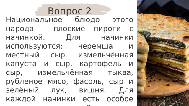 Вопрос 2 Национальное блюдо этого народа - плоские пироги с начинкой. Для начинки используются: черемша и местный сыр, измельчённая капуста и сыр, картофель и сыр, измельчённая тыква, рубленое мясо, фасоль, сыр и зелёный лук, вишня. Для каждой начинки есть особое название пирога. Для какого народа это блюдо является традиционным? 