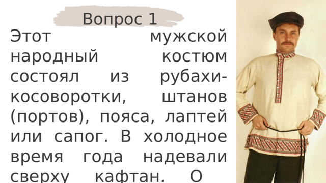 Вопрос 1 Этот мужской народный костюм состоял из рубахи-косоворотки, штанов (портов), пояса, лаптей или сапог. В холодное время года надевали сверху кафтан. О костюме какого народа идёт речь? 
