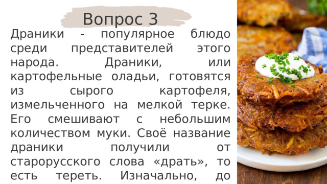 Вопрос 3 Драники - популярное блюдо среди представителей этого народа. Драники, или картофельные оладьи, готовятся из сырого картофеля, измельченного на мелкой терке. Его смешивают с небольшим количеством муки. Своё название драники получили от старорусского слова «драть», то есть тереть. Изначально, до появления тёрки, картофель «драли» на заостренной доске. Для какого народа это блюдо является традиционным? 