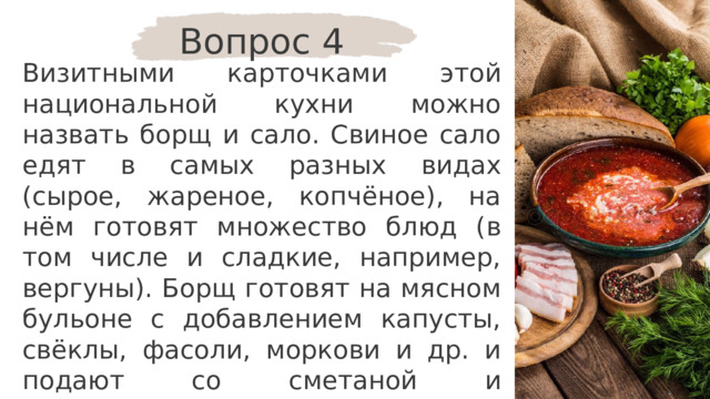 Вопрос 4 Визитными карточками этой национальной кухни можно назвать борщ и сало. Свиное сало едят в самых разных видах (сырое, жареное, копчёное), на нём готовят множество блюд (в том числе и сладкие, например, вергуны). Борщ готовят на мясном бульоне с добавлением капусты, свёклы, фасоли, моркови и др. и подают со сметаной и пампушками. Для какого народа это блюдо является традиционным? 