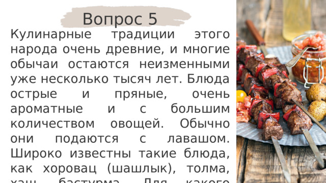 Вопрос 5 Кулинарные традиции этого народа очень древние, и многие обычаи остаются неизменными уже несколько тысяч лет. Блюда острые и пряные, очень ароматные и с большим количеством овощей. Обычно они подаются с лавашом. Широко известны такие блюда, как хоровац (шашлык), толма, хаш, бастурма. Для какого народа эти блюда являются традиционными? 