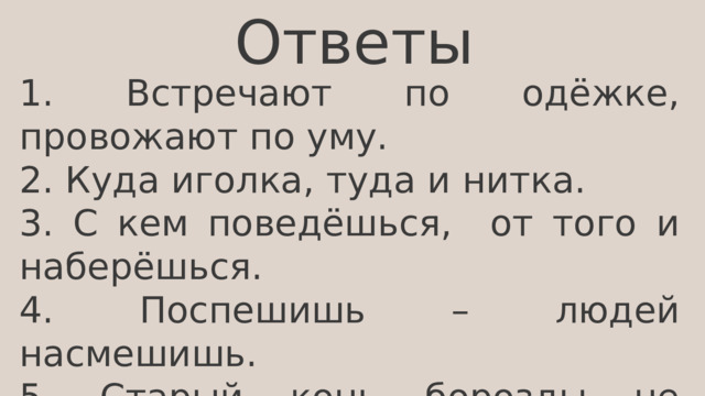 Ответы 1. Встречают по одёжке, провожают по уму. 2. Куда иголка, туда и нитка. 3. С кем поведёшься, от того и наберёшься. 4. Поспешишь – людей насмешишь. 5. Старый конь борозды не испортит. 