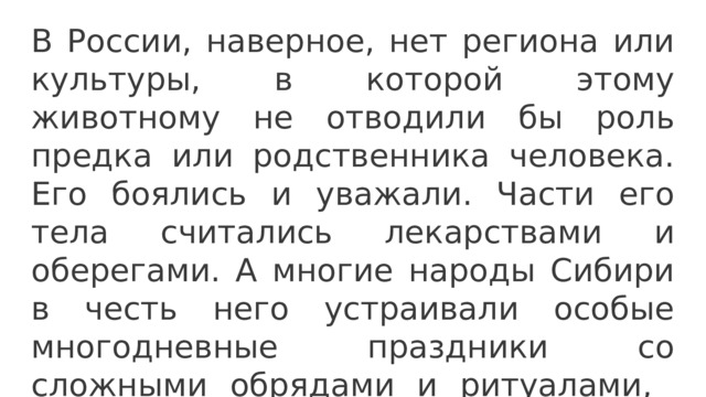 В России, наверное, нет региона или культуры, в которой этому животному не отводили бы роль предка или родственника человека. Его боялись и уважали. Части его тела считались лекарствами и оберегами. А многие народы Сибири в честь него устраивали особые многодневные праздники со сложными обрядами и ритуалами, которые стараются поддерживать и сегодня. Какое это животное? 